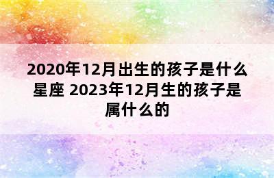 2020年12月出生的孩子是什么星座 2023年12月生的孩子是属什么的